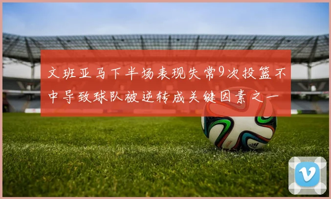 文班亚马下半场表现失常9次投篮不中导致球队被逆转成关键因素之一