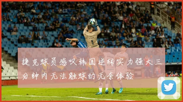 捷克球员感叹韩国逆转实力强大三分钟内无法触球的无奈体验