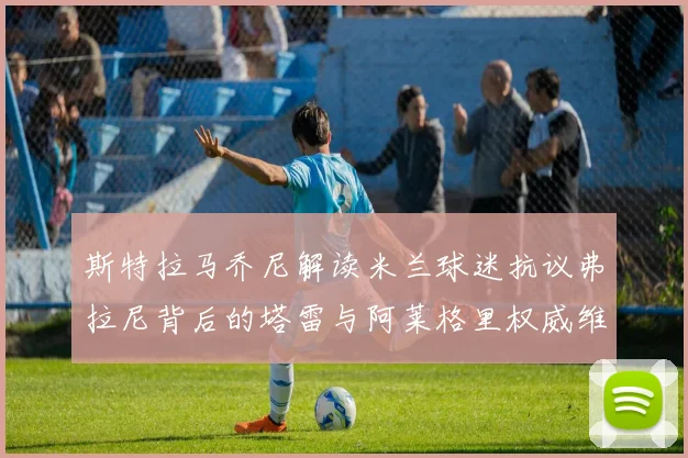 斯特拉马乔尼解读米兰球迷抗议弗拉尼背后的塔雷与阿莱格里权威维护