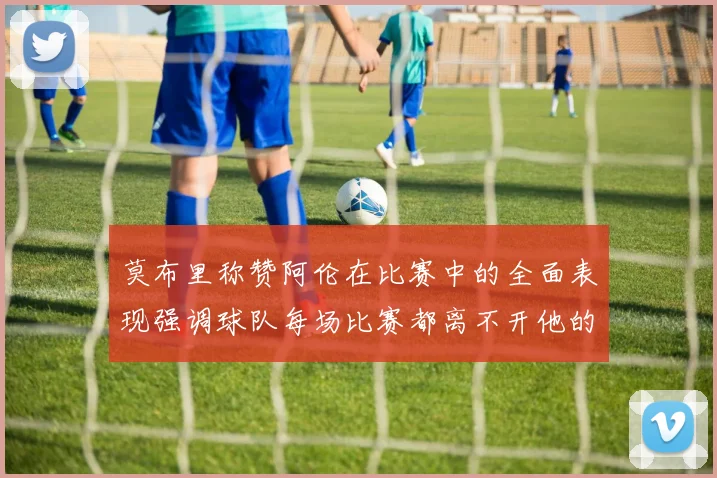 莫布里称赞阿伦在比赛中的全面表现强调球队每场比赛都离不开他的贡献
