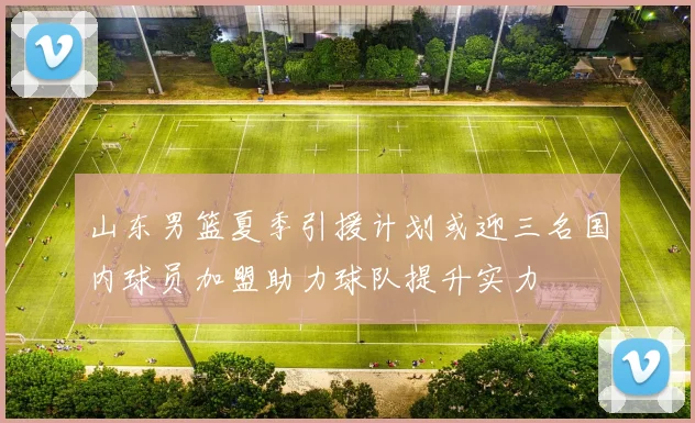 山东男篮夏季引援计划或迎三名国内球员加盟助力球队提升实力