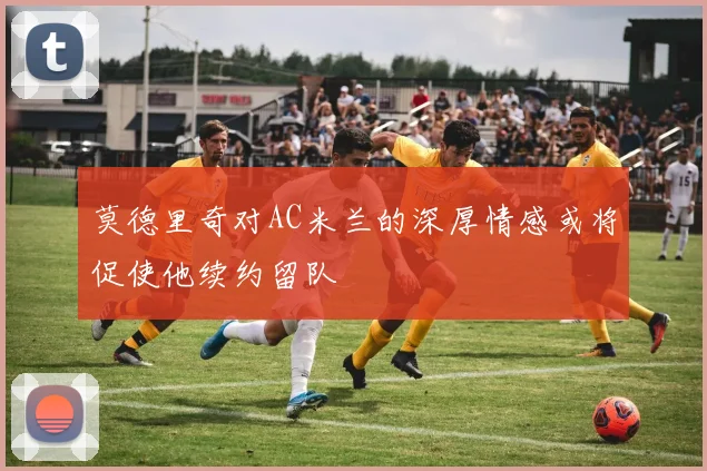 莫德里奇对AC米兰的深厚情感或将促使他续约留队