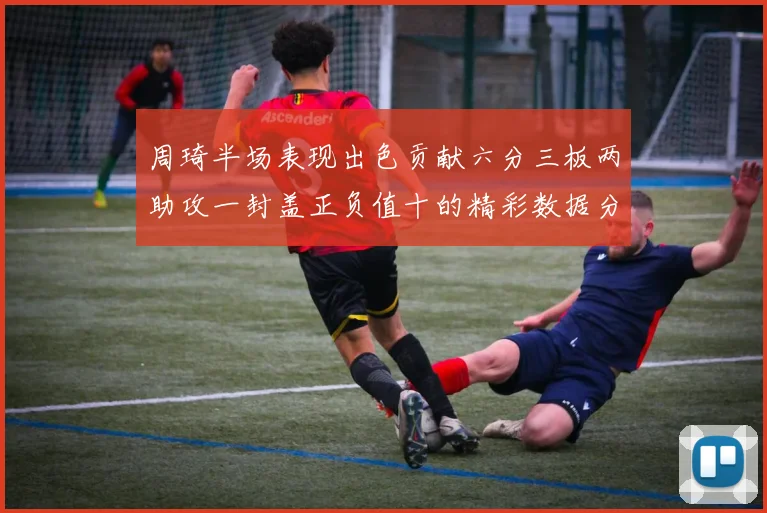 周琦半场表现出色贡献六分三板两助攻一封盖正负值十的精彩数据分析