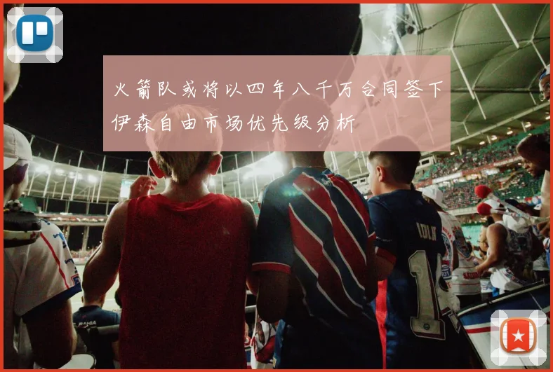 火箭队或将以四年八千万合同签下伊森自由市场优先级分析