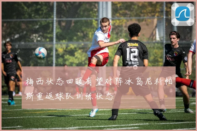 梅西状态回暖有望对阵冰岛尼科帕斯重返球队训练状态