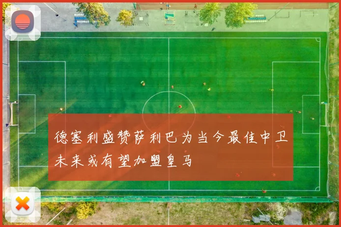 德塞利盛赞萨利巴为当今最佳中卫未来或有望加盟皇马